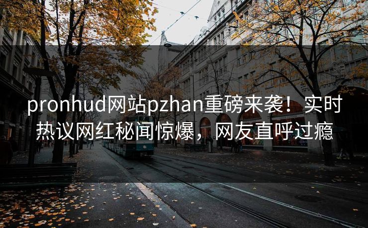 pronhud网站pzhan重磅来袭！实时热议网红秘闻惊爆，网友直呼过瘾