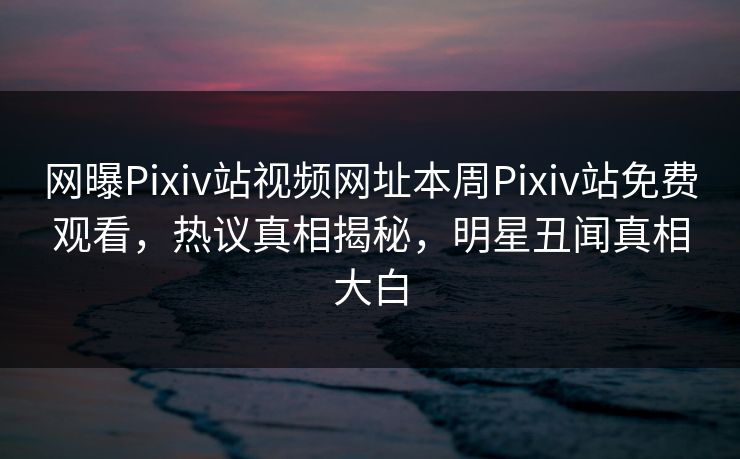 网曝Pixiv站视频网址本周Pixiv站免费观看，热议真相揭秘，明星丑闻真相大白