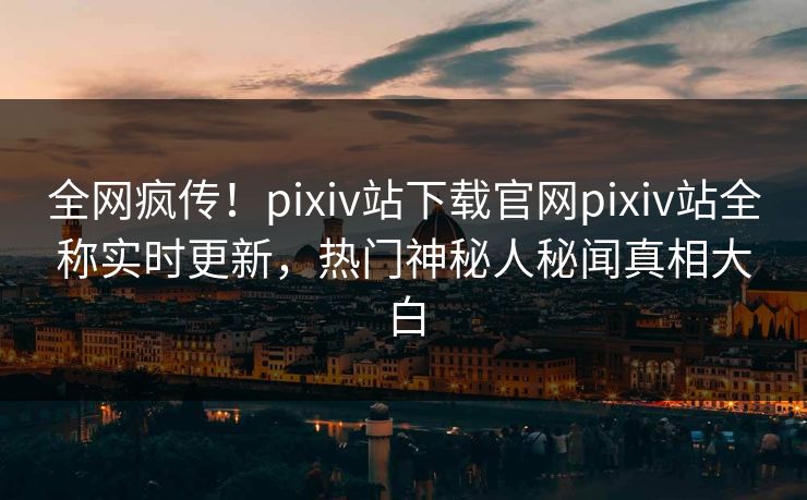 全网疯传！pixiv站下载官网pixiv站全称实时更新，热门神秘人秘闻真相大白