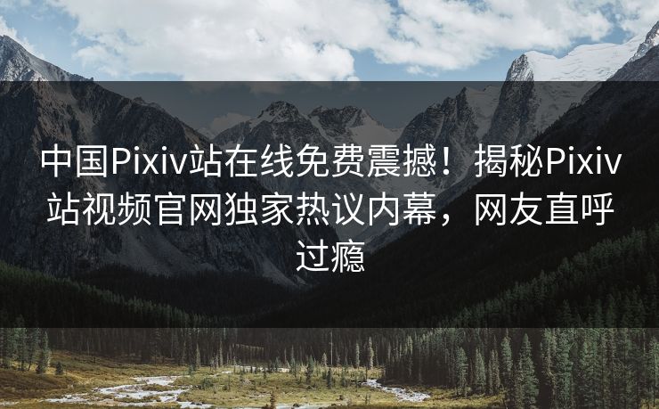 中国Pixiv站在线免费震撼！揭秘Pixiv站视频官网独家热议内幕，网友直呼过瘾