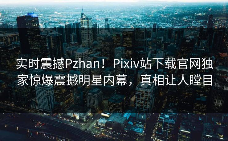 实时震撼Pzhan！Pixiv站下载官网独家惊爆震撼明星内幕，真相让人瞠目