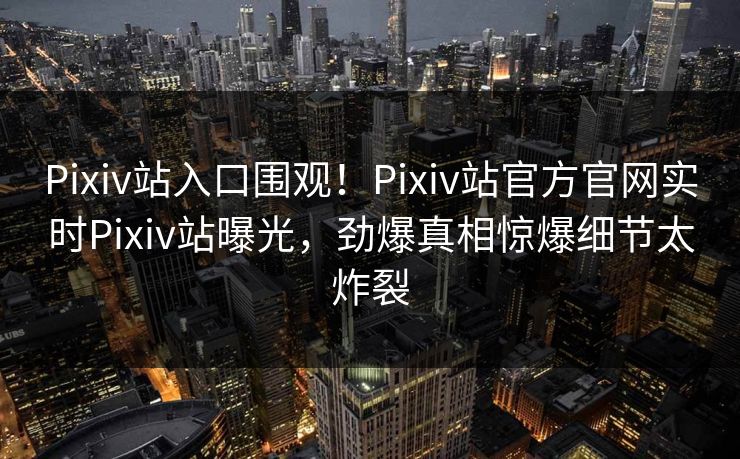 Pixiv站入口围观！Pixiv站官方官网实时Pixiv站曝光，劲爆真相惊爆细节太炸裂