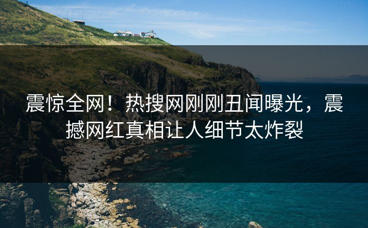 震惊全网！热搜网刚刚丑闻曝光，震撼网红真相让人细节太炸裂