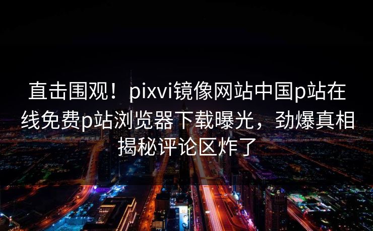直击围观！pixvi镜像网站中国p站在线免费p站浏览器下载曝光，劲爆真相揭秘评论区炸了