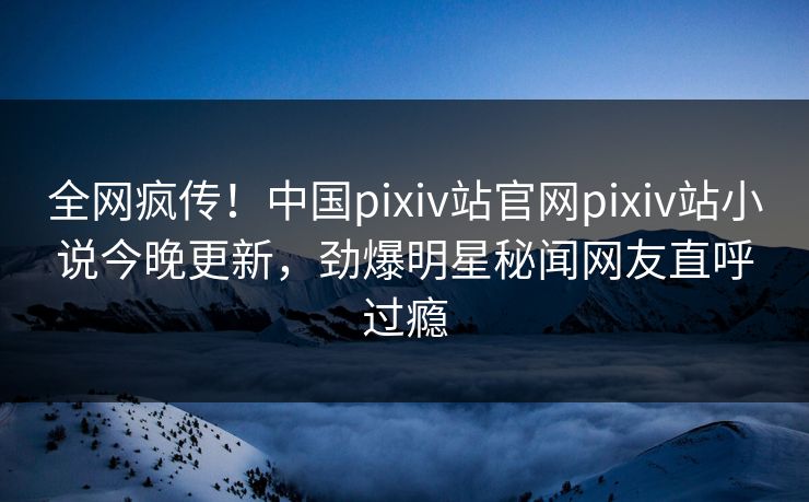 全网疯传！中国pixiv站官网pixiv站小说今晚更新，劲爆明星秘闻网友直呼过瘾
