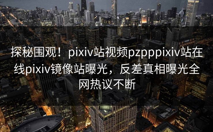 探秘围观！pixiv站视频pzpppixiv站在线pixiv镜像站曝光，反差真相曝光全网热议不断