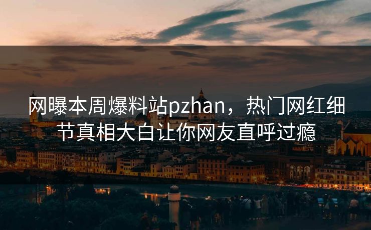网曝本周爆料站pzhan，热门网红细节真相大白让你网友直呼过瘾