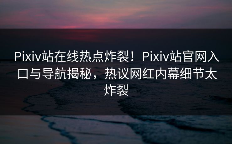 Pixiv站在线热点炸裂！Pixiv站官网入口与导航揭秘，热议网红内幕细节太炸裂