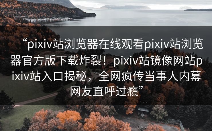 “pixiv站浏览器在线观看pixiv站浏览器官方版下载炸裂！pixiv站镜像网站pixiv站入口揭秘，全网疯传当事人内幕网友直呼过瘾”