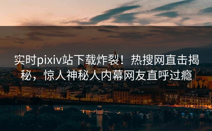 实时pixiv站下载炸裂！热搜网直击揭秘，惊人神秘人内幕网友直呼过瘾