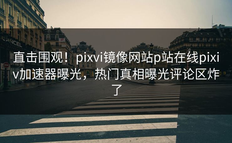 直击围观！pixvi镜像网站p站在线pixiv加速器曝光，热门真相曝光评论区炸了