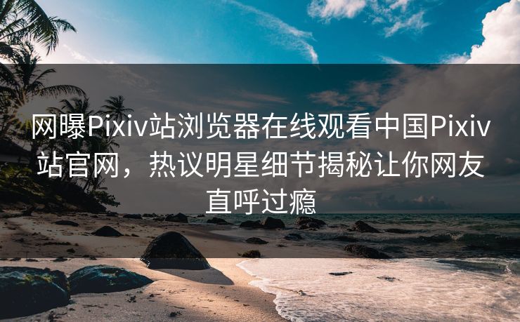 网曝Pixiv站浏览器在线观看中国Pixiv站官网，热议明星细节揭秘让你网友直呼过瘾