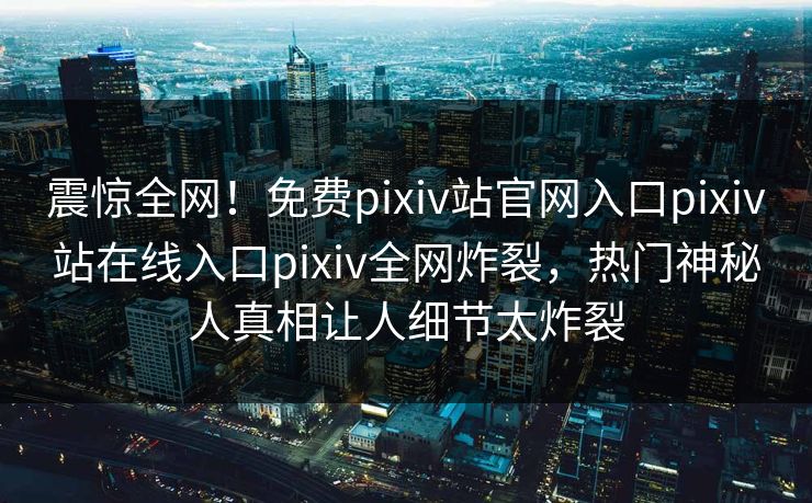 震惊全网！免费pixiv站官网入口pixiv站在线入口pixiv全网炸裂，热门神秘人真相让人细节太炸裂