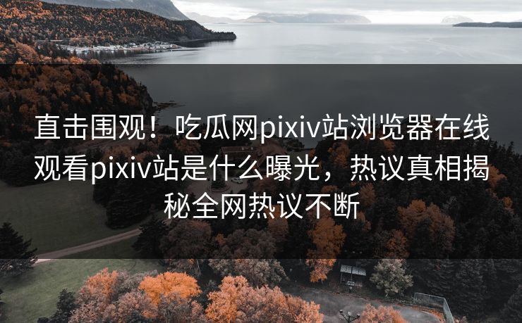 直击围观！吃瓜网pixiv站浏览器在线观看pixiv站是什么曝光，热议真相揭秘全网热议不断