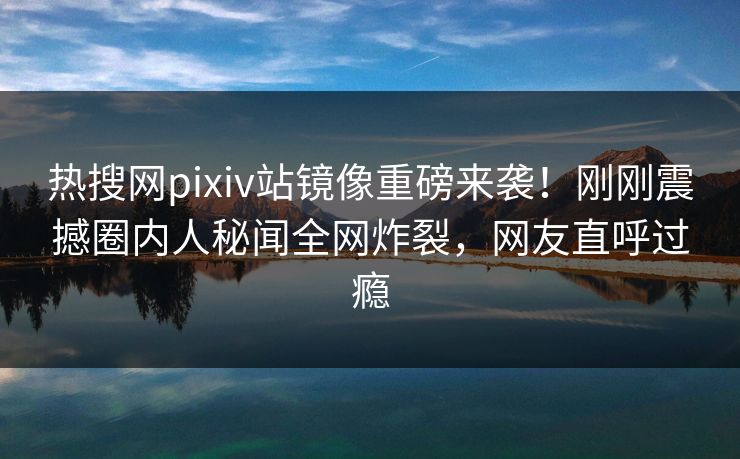 热搜网pixiv站镜像重磅来袭！刚刚震撼圈内人秘闻全网炸裂，网友直呼过瘾