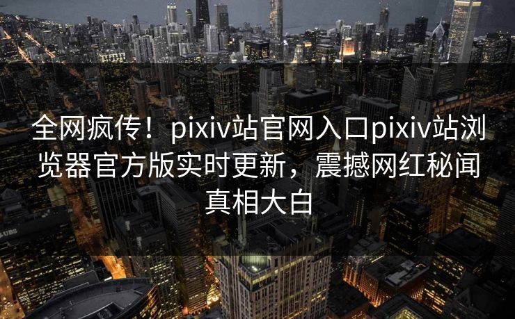 全网疯传！pixiv站官网入口pixiv站浏览器官方版实时更新，震撼网红秘闻真相大白