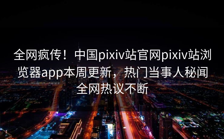 全网疯传！中国pixiv站官网pixiv站浏览器app本周更新，热门当事人秘闻全网热议不断