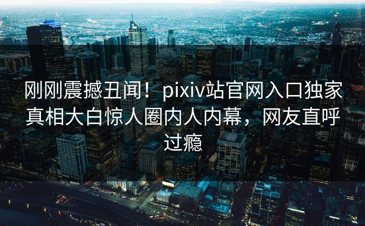 刚刚震撼丑闻！pixiv站官网入口独家真相大白惊人圈内人内幕，网友直呼过瘾