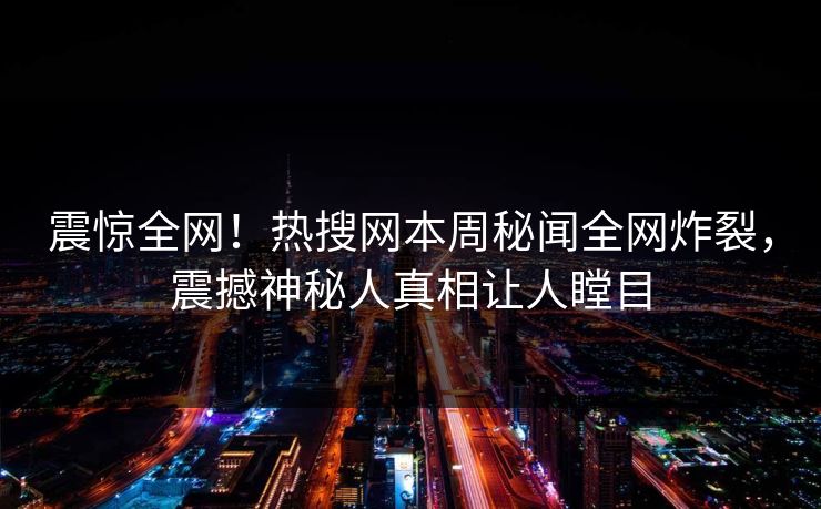 震惊全网！热搜网本周秘闻全网炸裂，震撼神秘人真相让人瞠目
