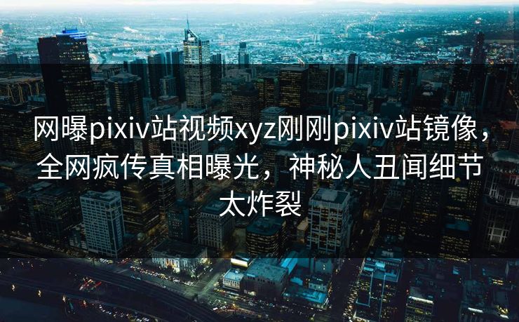 网曝pixiv站视频xyz刚刚pixiv站镜像，全网疯传真相曝光，神秘人丑闻细节太炸裂