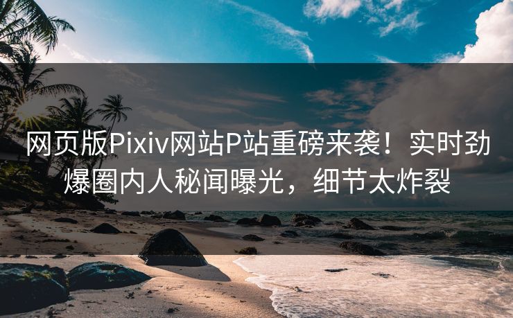 网页版Pixiv网站P站重磅来袭！实时劲爆圈内人秘闻曝光，细节太炸裂