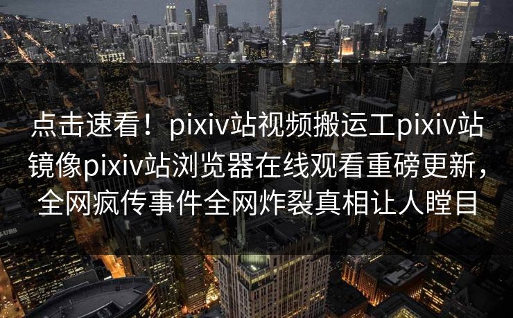 点击速看！pixiv站视频搬运工pixiv站镜像pixiv站浏览器在线观看重磅更新，全网疯传事件全网炸裂真相让人瞠目
