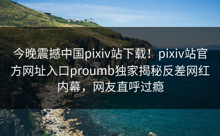 今晚震撼中国pixiv站下载！pixiv站官方网址入口proumb独家揭秘反差网红内幕，网友直呼过瘾
