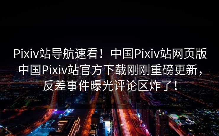 Pixiv站导航速看！中国Pixiv站网页版中国Pixiv站官方下载刚刚重磅更新，反差事件曝光评论区炸了！
