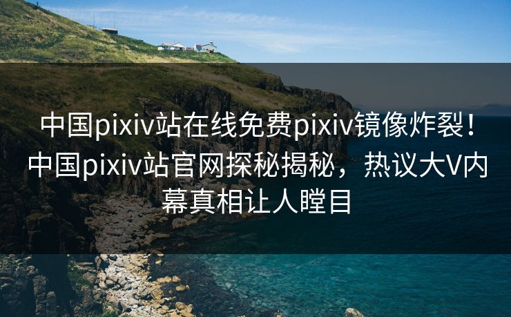 中国pixiv站在线免费pixiv镜像炸裂！中国pixiv站官网探秘揭秘，热议大V内幕真相让人瞠目