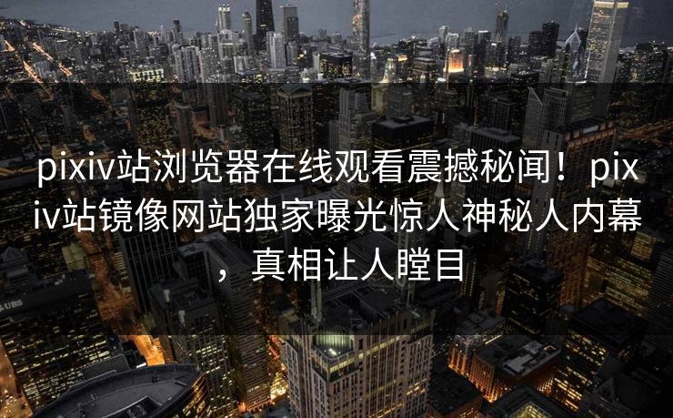 pixiv站浏览器在线观看震撼秘闻！pixiv站镜像网站独家曝光惊人神秘人内幕，真相让人瞠目