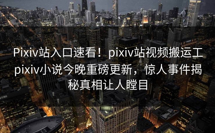 Pixiv站入口速看！pixiv站视频搬运工pixiv小说今晚重磅更新，惊人事件揭秘真相让人瞠目