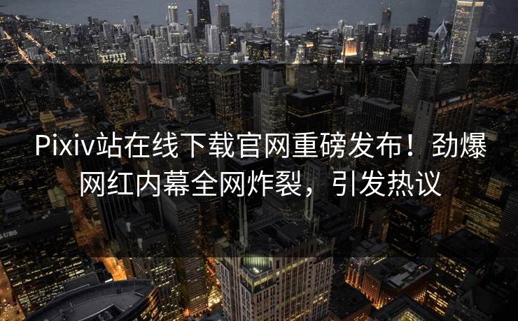 Pixiv站在线下载官网重磅发布！劲爆网红内幕全网炸裂，引发热议