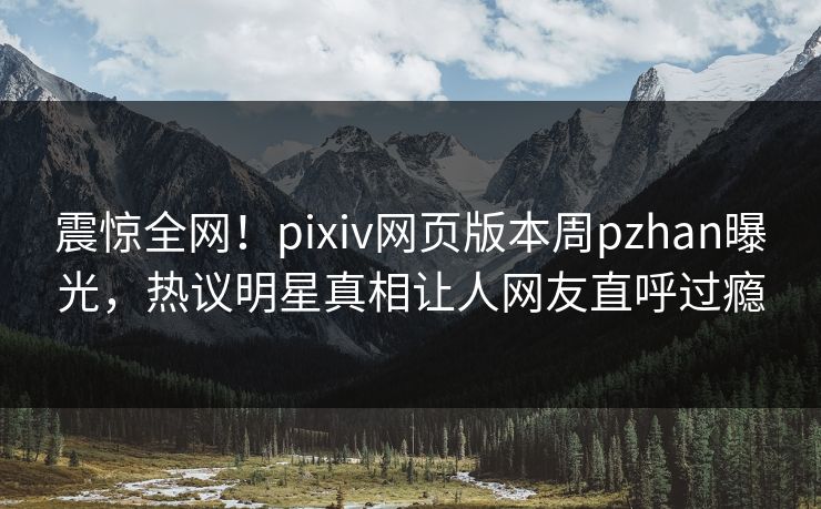 震惊全网！pixiv网页版本周pzhan曝光，热议明星真相让人网友直呼过瘾