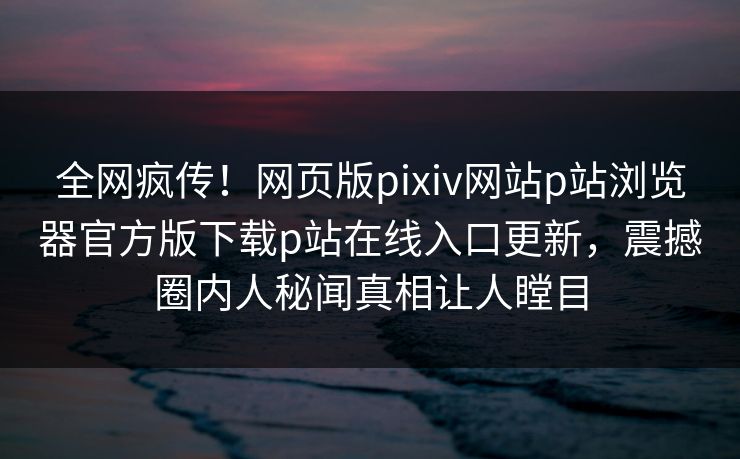 全网疯传！网页版pixiv网站p站浏览器官方版下载p站在线入口更新，震撼圈内人秘闻真相让人瞠目
