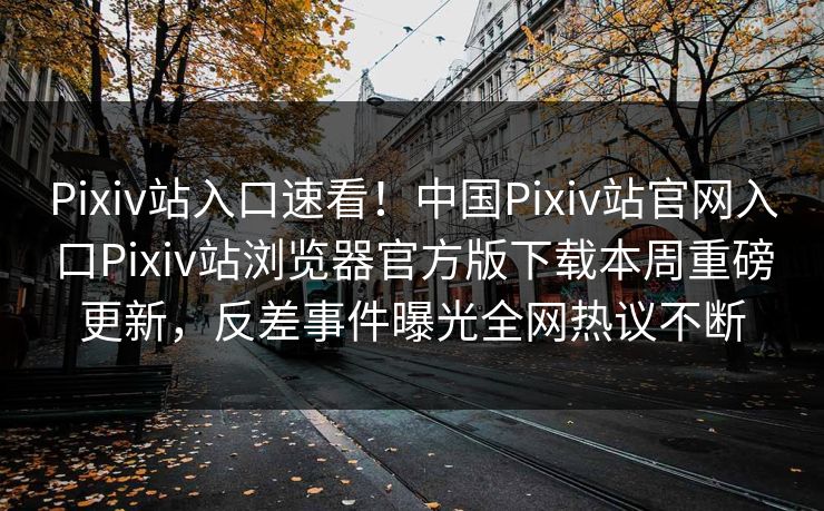Pixiv站入口速看！中国Pixiv站官网入口Pixiv站浏览器官方版下载本周重磅更新，反差事件曝光全网热议不断