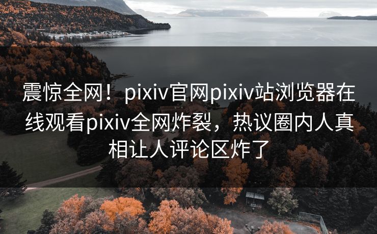 震惊全网！pixiv官网pixiv站浏览器在线观看pixiv全网炸裂，热议圈内人真相让人评论区炸了