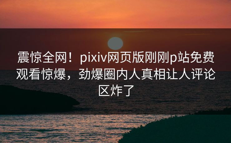 震惊全网！pixiv网页版刚刚p站免费观看惊爆，劲爆圈内人真相让人评论区炸了