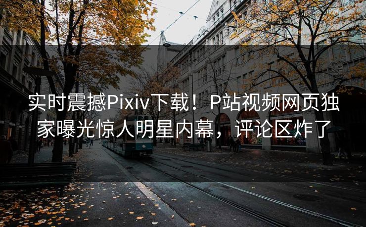 实时震撼Pixiv下载！P站视频网页独家曝光惊人明星内幕，评论区炸了