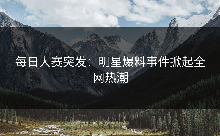 每日大赛突发：明星爆料事件掀起全网热潮