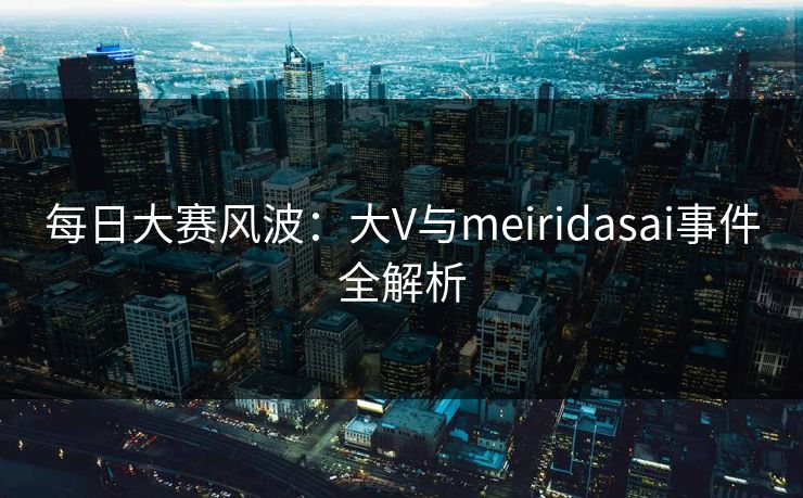 每日大赛风波：大V与meiridasai事件全解析