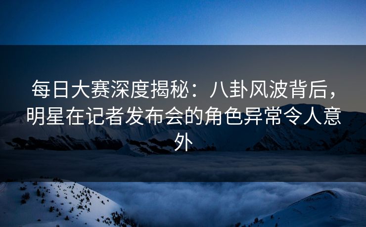 每日大赛深度揭秘：八卦风波背后，明星在记者发布会的角色异常令人意外