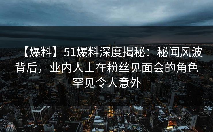 【爆料】51爆料深度揭秘：秘闻风波背后，业内人士在粉丝见面会的角色罕见令人意外