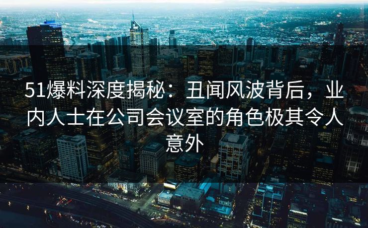 51爆料深度揭秘：丑闻风波背后，业内人士在公司会议室的角色极其令人意外