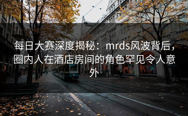 每日大赛深度揭秘：mrds风波背后，圈内人在酒店房间的角色罕见令人意外