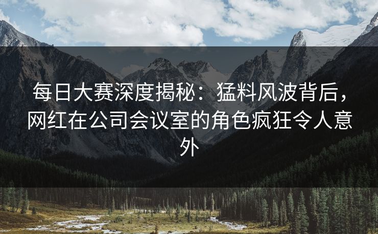 每日大赛深度揭秘：猛料风波背后，网红在公司会议室的角色疯狂令人意外