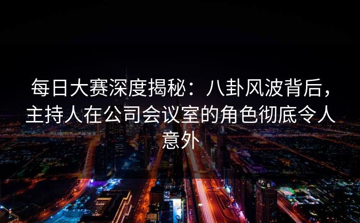 每日大赛深度揭秘：八卦风波背后，主持人在公司会议室的角色彻底令人意外