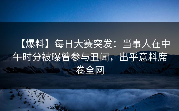 【爆料】每日大赛突发：当事人在中午时分被曝曾参与丑闻，出乎意料席卷全网