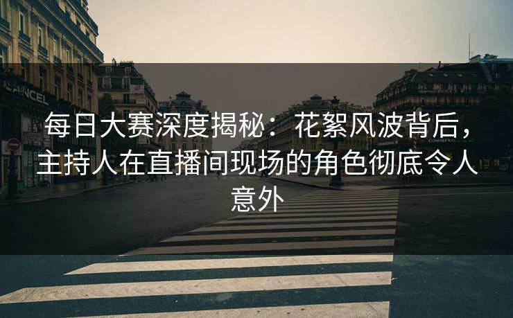 每日大赛深度揭秘：花絮风波背后，主持人在直播间现场的角色彻底令人意外