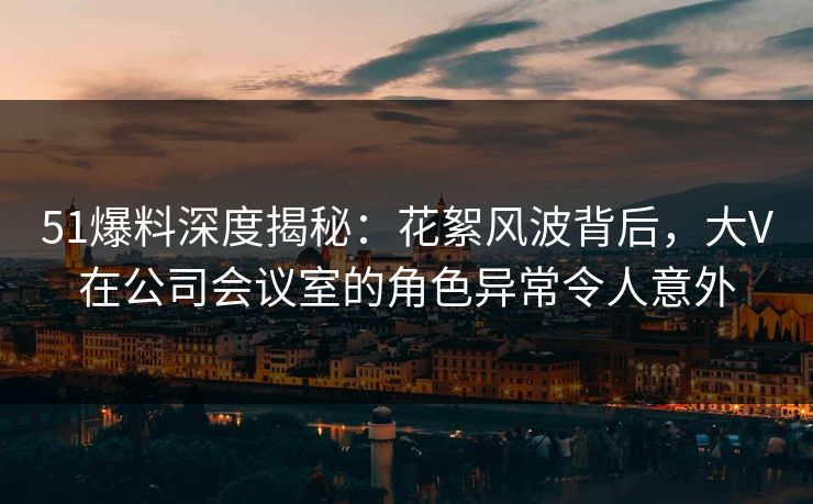 51爆料深度揭秘：花絮风波背后，大V在公司会议室的角色异常令人意外