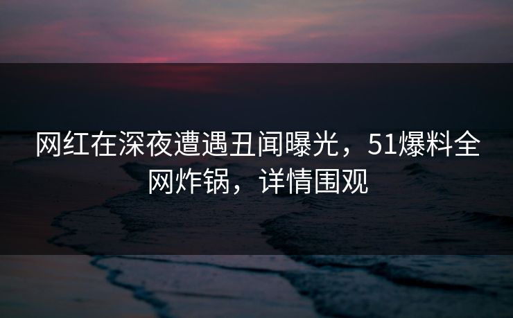 网红在深夜遭遇丑闻曝光，51爆料全网炸锅，详情围观